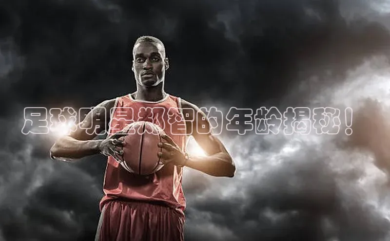 长征app下载安装一径科技足球明星郑智的年龄揭秘！