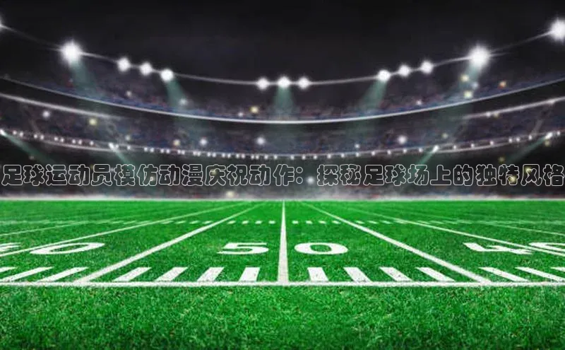 长征注册平台如流足球运动员模仿动漫庆祝动作：探秘足球场上的独特风格