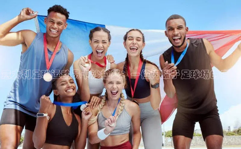 长征平台官网引力传媒意大利足球运动员卡沙拉基：一位闪耀于足球场的巨星