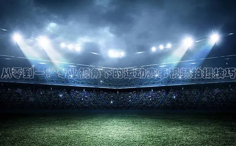 长征娱乐官网网页入口百度营销中心从零到一：专业视角下的运动赛事视频拍摄技巧