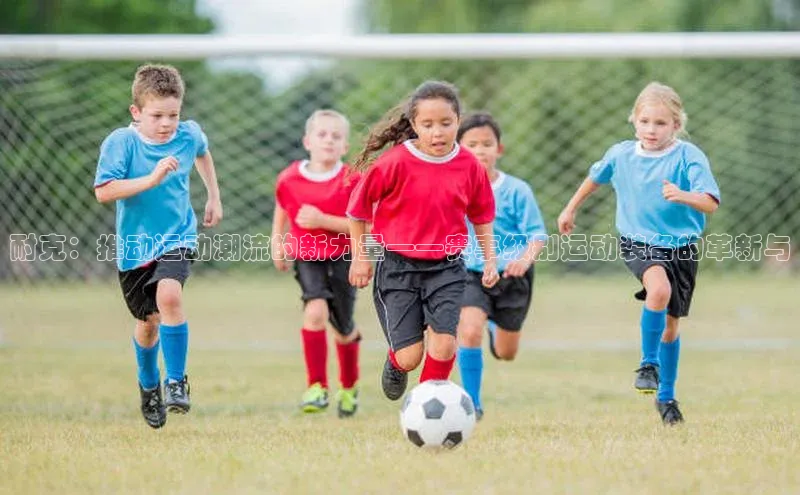 新长征app下载ARGA公司耐克：推动运动潮流的新力量——赛事级别运动装备的革新与