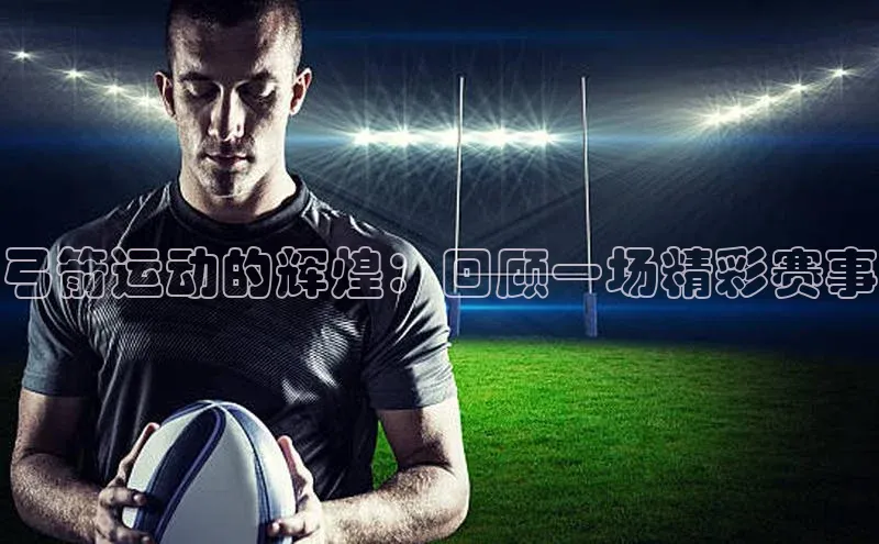 弓箭运动的辉煌：回顾一场精彩赛事